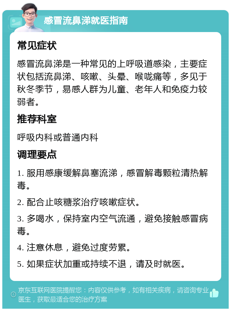 感冒流鼻涕就医指南 常见症状 感冒流鼻涕是一种常见的上呼吸道感染，主要症状包括流鼻涕、咳嗽、头晕、喉咙痛等，多见于秋冬季节，易感人群为儿童、老年人和免疫力较弱者。 推荐科室 呼吸内科或普通内科 调理要点 1. 服用感康缓解鼻塞流涕，感冒解毒颗粒清热解毒。 2. 配合止咳糖浆治疗咳嗽症状。 3. 多喝水，保持室内空气流通，避免接触感冒病毒。 4. 注意休息，避免过度劳累。 5. 如果症状加重或持续不退，请及时就医。