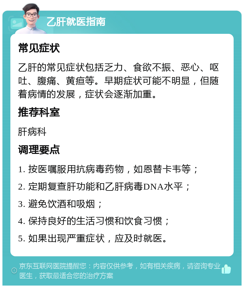 乙肝就医指南 常见症状 乙肝的常见症状包括乏力、食欲不振、恶心、呕吐、腹痛、黄疸等。早期症状可能不明显，但随着病情的发展，症状会逐渐加重。 推荐科室 肝病科 调理要点 1. 按医嘱服用抗病毒药物，如恩替卡韦等； 2. 定期复查肝功能和乙肝病毒DNA水平； 3. 避免饮酒和吸烟； 4. 保持良好的生活习惯和饮食习惯； 5. 如果出现严重症状，应及时就医。