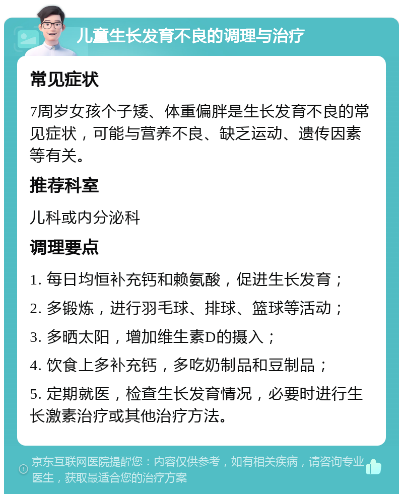 儿童生长发育不良的调理与治疗 常见症状 7周岁女孩个子矮、体重偏胖是生长发育不良的常见症状，可能与营养不良、缺乏运动、遗传因素等有关。 推荐科室 儿科或内分泌科 调理要点 1. 每日均恒补充钙和赖氨酸，促进生长发育； 2. 多锻炼，进行羽毛球、排球、篮球等活动； 3. 多晒太阳，增加维生素D的摄入； 4. 饮食上多补充钙，多吃奶制品和豆制品； 5. 定期就医，检查生长发育情况，必要时进行生长激素治疗或其他治疗方法。