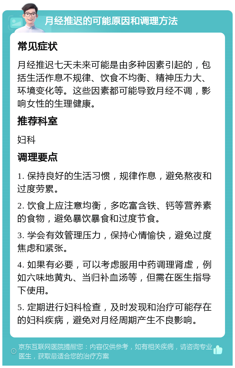 月经推迟的可能原因和调理方法 常见症状 月经推迟七天未来可能是由多种因素引起的，包括生活作息不规律、饮食不均衡、精神压力大、环境变化等。这些因素都可能导致月经不调，影响女性的生理健康。 推荐科室 妇科 调理要点 1. 保持良好的生活习惯，规律作息，避免熬夜和过度劳累。 2. 饮食上应注意均衡，多吃富含铁、钙等营养素的食物，避免暴饮暴食和过度节食。 3. 学会有效管理压力，保持心情愉快，避免过度焦虑和紧张。 4. 如果有必要，可以考虑服用中药调理肾虚，例如六味地黄丸、当归补血汤等，但需在医生指导下使用。 5. 定期进行妇科检查，及时发现和治疗可能存在的妇科疾病，避免对月经周期产生不良影响。