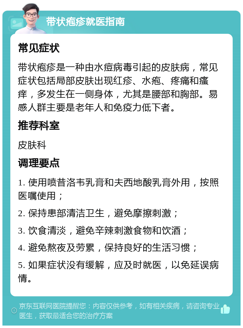 带状疱疹就医指南 常见症状 带状疱疹是一种由水痘病毒引起的皮肤病，常见症状包括局部皮肤出现红疹、水疱、疼痛和瘙痒，多发生在一侧身体，尤其是腰部和胸部。易感人群主要是老年人和免疫力低下者。 推荐科室 皮肤科 调理要点 1. 使用喷昔洛韦乳膏和夫西地酸乳膏外用，按照医嘱使用； 2. 保持患部清洁卫生，避免摩擦刺激； 3. 饮食清淡，避免辛辣刺激食物和饮酒； 4. 避免熬夜及劳累，保持良好的生活习惯； 5. 如果症状没有缓解，应及时就医，以免延误病情。