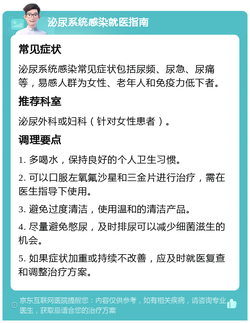 泌尿系统感染就医指南 常见症状 泌尿系统感染常见症状包括尿频、尿急、尿痛等，易感人群为女性、老年人和免疫力低下者。 推荐科室 泌尿外科或妇科（针对女性患者）。 调理要点 1. 多喝水，保持良好的个人卫生习惯。 2. 可以口服左氧氟沙星和三金片进行治疗，需在医生指导下使用。 3. 避免过度清洁，使用温和的清洁产品。 4. 尽量避免憋尿，及时排尿可以减少细菌滋生的机会。 5. 如果症状加重或持续不改善，应及时就医复查和调整治疗方案。