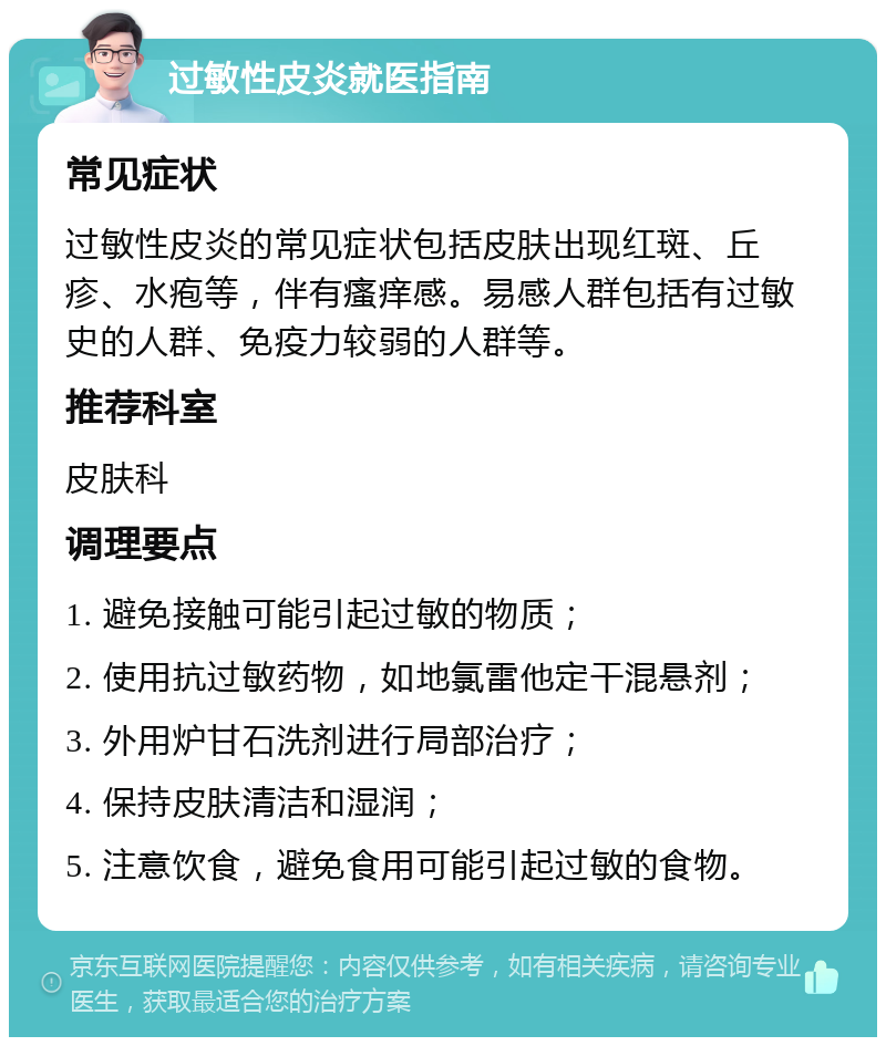 过敏性皮炎就医指南 常见症状 过敏性皮炎的常见症状包括皮肤出现红斑、丘疹、水疱等，伴有瘙痒感。易感人群包括有过敏史的人群、免疫力较弱的人群等。 推荐科室 皮肤科 调理要点 1. 避免接触可能引起过敏的物质； 2. 使用抗过敏药物，如地氯雷他定干混悬剂； 3. 外用炉甘石洗剂进行局部治疗； 4. 保持皮肤清洁和湿润； 5. 注意饮食，避免食用可能引起过敏的食物。