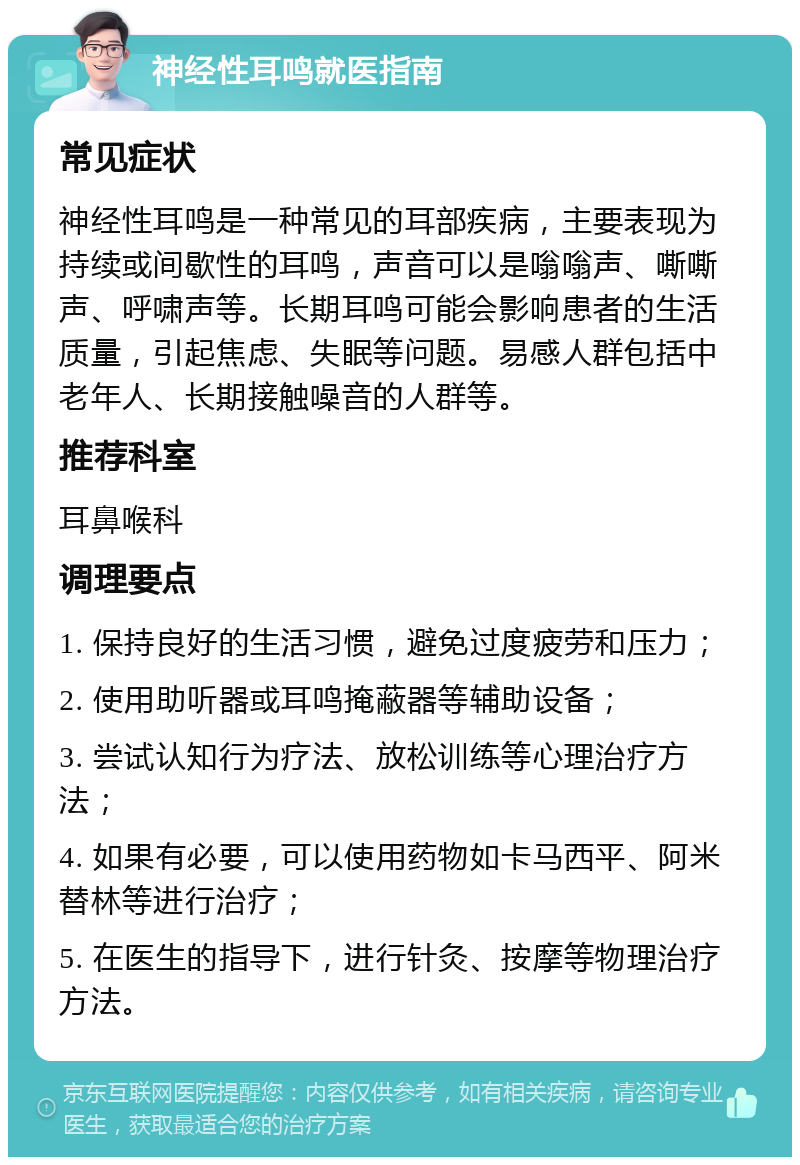 神经性耳鸣就医指南 常见症状 神经性耳鸣是一种常见的耳部疾病，主要表现为持续或间歇性的耳鸣，声音可以是嗡嗡声、嘶嘶声、呼啸声等。长期耳鸣可能会影响患者的生活质量，引起焦虑、失眠等问题。易感人群包括中老年人、长期接触噪音的人群等。 推荐科室 耳鼻喉科 调理要点 1. 保持良好的生活习惯，避免过度疲劳和压力； 2. 使用助听器或耳鸣掩蔽器等辅助设备； 3. 尝试认知行为疗法、放松训练等心理治疗方法； 4. 如果有必要，可以使用药物如卡马西平、阿米替林等进行治疗； 5. 在医生的指导下，进行针灸、按摩等物理治疗方法。