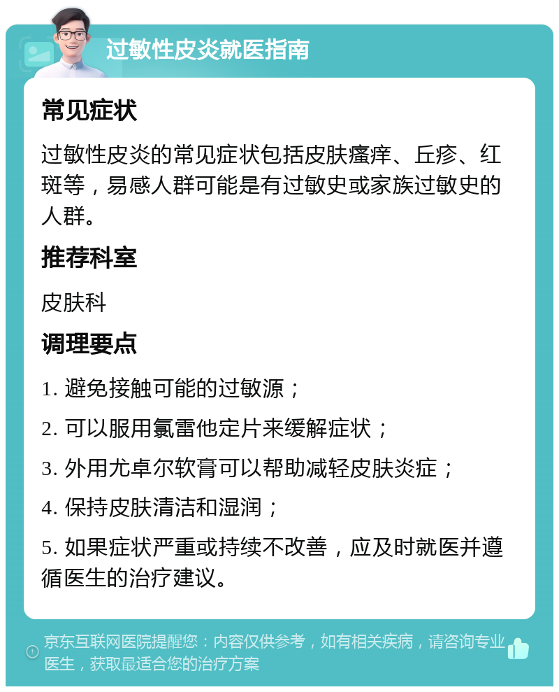 过敏性皮炎就医指南 常见症状 过敏性皮炎的常见症状包括皮肤瘙痒、丘疹、红斑等，易感人群可能是有过敏史或家族过敏史的人群。 推荐科室 皮肤科 调理要点 1. 避免接触可能的过敏源； 2. 可以服用氯雷他定片来缓解症状； 3. 外用尤卓尔软膏可以帮助减轻皮肤炎症； 4. 保持皮肤清洁和湿润； 5. 如果症状严重或持续不改善，应及时就医并遵循医生的治疗建议。