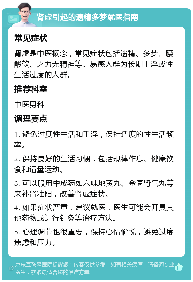 肾虚引起的遗精多梦就医指南 常见症状 肾虚是中医概念，常见症状包括遗精、多梦、腰酸软、乏力无精神等。易感人群为长期手淫或性生活过度的人群。 推荐科室 中医男科 调理要点 1. 避免过度性生活和手淫，保持适度的性生活频率。 2. 保持良好的生活习惯，包括规律作息、健康饮食和适量运动。 3. 可以服用中成药如六味地黄丸、金匮肾气丸等来补肾壮阳，改善肾虚症状。 4. 如果症状严重，建议就医，医生可能会开具其他药物或进行针灸等治疗方法。 5. 心理调节也很重要，保持心情愉悦，避免过度焦虑和压力。