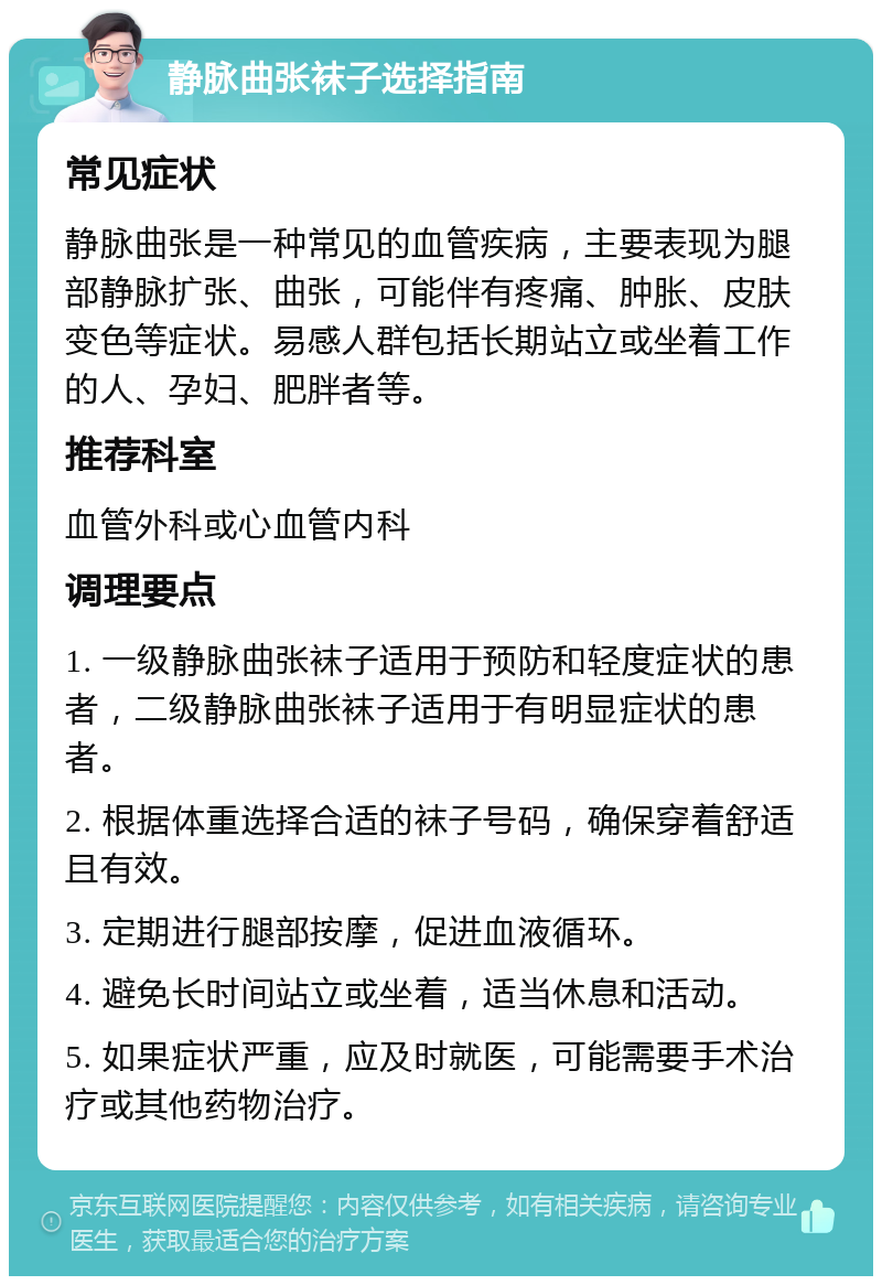 静脉曲张袜子选择指南 常见症状 静脉曲张是一种常见的血管疾病，主要表现为腿部静脉扩张、曲张，可能伴有疼痛、肿胀、皮肤变色等症状。易感人群包括长期站立或坐着工作的人、孕妇、肥胖者等。 推荐科室 血管外科或心血管内科 调理要点 1. 一级静脉曲张袜子适用于预防和轻度症状的患者，二级静脉曲张袜子适用于有明显症状的患者。 2. 根据体重选择合适的袜子号码，确保穿着舒适且有效。 3. 定期进行腿部按摩，促进血液循环。 4. 避免长时间站立或坐着，适当休息和活动。 5. 如果症状严重，应及时就医，可能需要手术治疗或其他药物治疗。