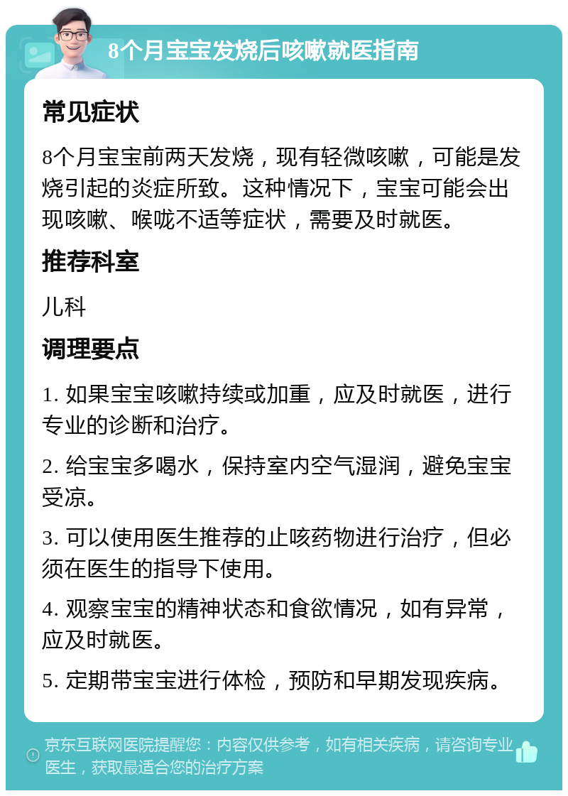 8个月宝宝发烧后咳嗽就医指南 常见症状 8个月宝宝前两天发烧，现有轻微咳嗽，可能是发烧引起的炎症所致。这种情况下，宝宝可能会出现咳嗽、喉咙不适等症状，需要及时就医。 推荐科室 儿科 调理要点 1. 如果宝宝咳嗽持续或加重，应及时就医，进行专业的诊断和治疗。 2. 给宝宝多喝水，保持室内空气湿润，避免宝宝受凉。 3. 可以使用医生推荐的止咳药物进行治疗，但必须在医生的指导下使用。 4. 观察宝宝的精神状态和食欲情况，如有异常，应及时就医。 5. 定期带宝宝进行体检，预防和早期发现疾病。