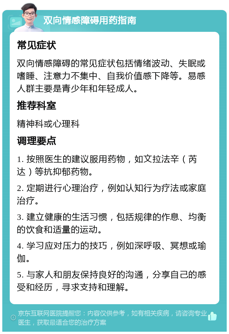 双向情感障碍用药指南 常见症状 双向情感障碍的常见症状包括情绪波动、失眠或嗜睡、注意力不集中、自我价值感下降等。易感人群主要是青少年和年轻成人。 推荐科室 精神科或心理科 调理要点 1. 按照医生的建议服用药物，如文拉法辛（芮达）等抗抑郁药物。 2. 定期进行心理治疗，例如认知行为疗法或家庭治疗。 3. 建立健康的生活习惯，包括规律的作息、均衡的饮食和适量的运动。 4. 学习应对压力的技巧，例如深呼吸、冥想或瑜伽。 5. 与家人和朋友保持良好的沟通，分享自己的感受和经历，寻求支持和理解。