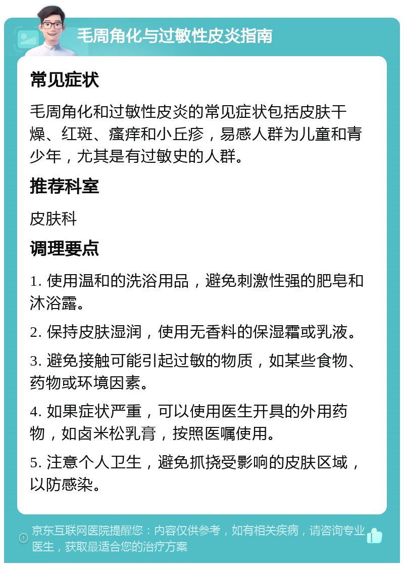 毛周角化与过敏性皮炎指南 常见症状 毛周角化和过敏性皮炎的常见症状包括皮肤干燥、红斑、瘙痒和小丘疹，易感人群为儿童和青少年，尤其是有过敏史的人群。 推荐科室 皮肤科 调理要点 1. 使用温和的洗浴用品，避免刺激性强的肥皂和沐浴露。 2. 保持皮肤湿润，使用无香料的保湿霜或乳液。 3. 避免接触可能引起过敏的物质，如某些食物、药物或环境因素。 4. 如果症状严重，可以使用医生开具的外用药物，如卤米松乳膏，按照医嘱使用。 5. 注意个人卫生，避免抓挠受影响的皮肤区域，以防感染。