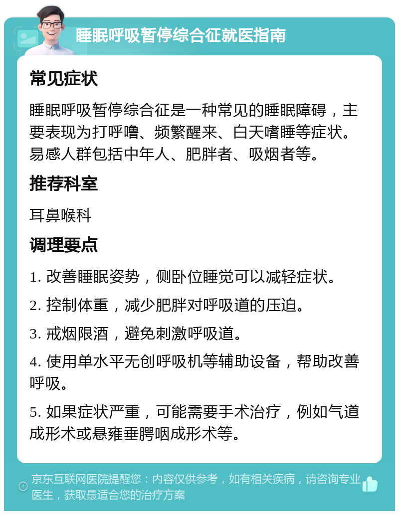 睡眠呼吸暂停综合征就医指南 常见症状 睡眠呼吸暂停综合征是一种常见的睡眠障碍，主要表现为打呼噜、频繁醒来、白天嗜睡等症状。易感人群包括中年人、肥胖者、吸烟者等。 推荐科室 耳鼻喉科 调理要点 1. 改善睡眠姿势，侧卧位睡觉可以减轻症状。 2. 控制体重，减少肥胖对呼吸道的压迫。 3. 戒烟限酒，避免刺激呼吸道。 4. 使用单水平无创呼吸机等辅助设备，帮助改善呼吸。 5. 如果症状严重，可能需要手术治疗，例如气道成形术或悬雍垂腭咽成形术等。