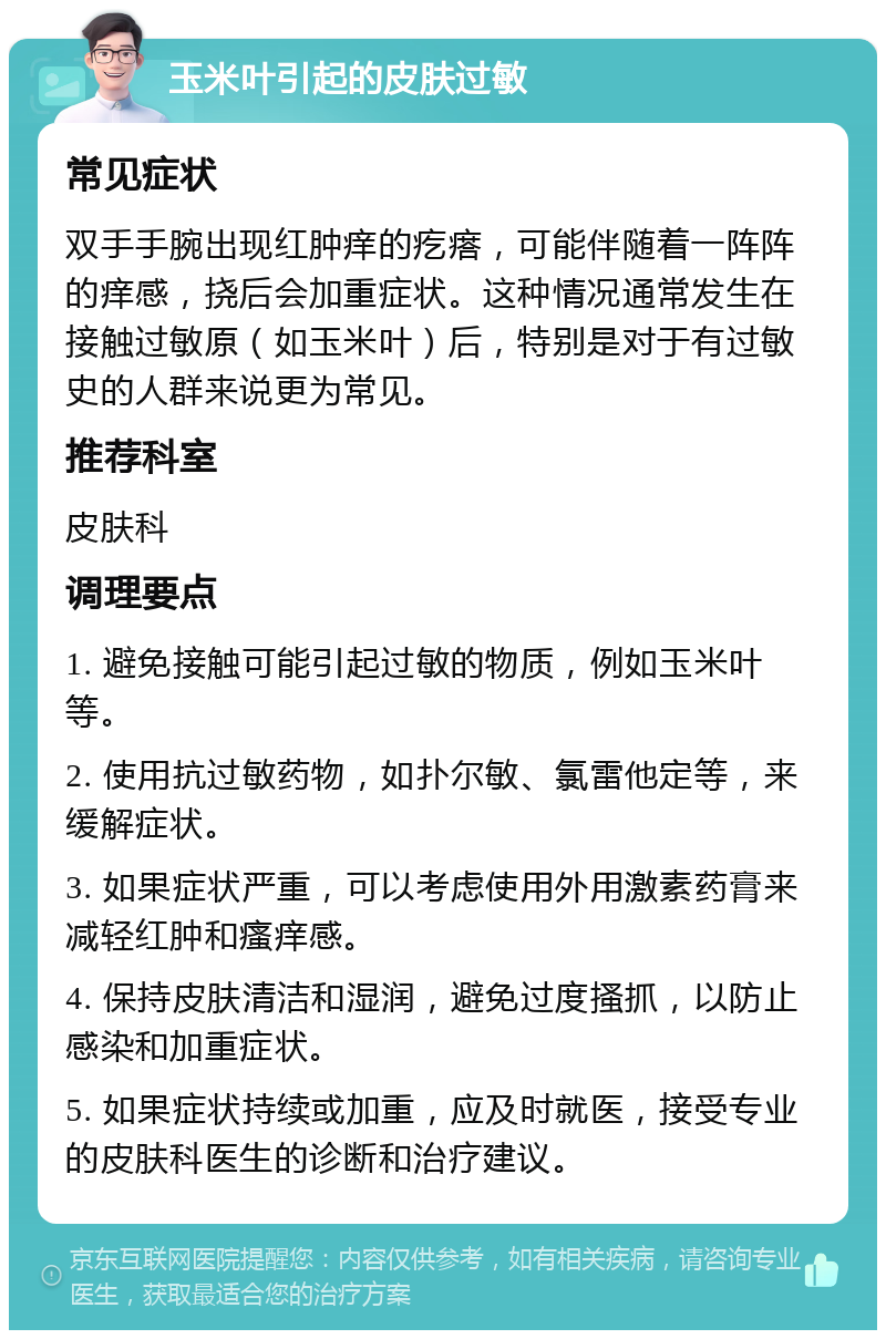 玉米叶引起的皮肤过敏 常见症状 双手手腕出现红肿痒的疙瘩，可能伴随着一阵阵的痒感，挠后会加重症状。这种情况通常发生在接触过敏原（如玉米叶）后，特别是对于有过敏史的人群来说更为常见。 推荐科室 皮肤科 调理要点 1. 避免接触可能引起过敏的物质，例如玉米叶等。 2. 使用抗过敏药物，如扑尔敏、氯雷他定等，来缓解症状。 3. 如果症状严重，可以考虑使用外用激素药膏来减轻红肿和瘙痒感。 4. 保持皮肤清洁和湿润，避免过度搔抓，以防止感染和加重症状。 5. 如果症状持续或加重，应及时就医，接受专业的皮肤科医生的诊断和治疗建议。