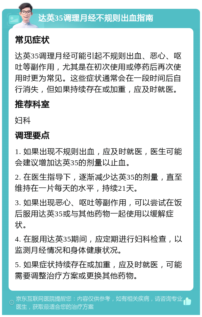 达英35调理月经不规则出血指南 常见症状 达英35调理月经可能引起不规则出血、恶心、呕吐等副作用，尤其是在初次使用或停药后再次使用时更为常见。这些症状通常会在一段时间后自行消失，但如果持续存在或加重，应及时就医。 推荐科室 妇科 调理要点 1. 如果出现不规则出血，应及时就医，医生可能会建议增加达英35的剂量以止血。 2. 在医生指导下，逐渐减少达英35的剂量，直至维持在一片每天的水平，持续21天。 3. 如果出现恶心、呕吐等副作用，可以尝试在饭后服用达英35或与其他药物一起使用以缓解症状。 4. 在服用达英35期间，应定期进行妇科检查，以监测月经情况和身体健康状况。 5. 如果症状持续存在或加重，应及时就医，可能需要调整治疗方案或更换其他药物。