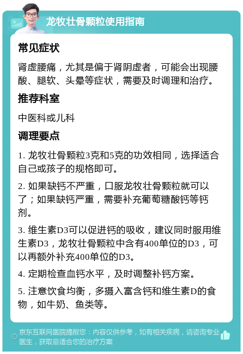 龙牧壮骨颗粒使用指南 常见症状 肾虚腰痛，尤其是偏于肾阴虚者，可能会出现腰酸、腿软、头晕等症状，需要及时调理和治疗。 推荐科室 中医科或儿科 调理要点 1. 龙牧壮骨颗粒3克和5克的功效相同，选择适合自己或孩子的规格即可。 2. 如果缺钙不严重，口服龙牧壮骨颗粒就可以了；如果缺钙严重，需要补充葡萄糖酸钙等钙剂。 3. 维生素D3可以促进钙的吸收，建议同时服用维生素D3，龙牧壮骨颗粒中含有400单位的D3，可以再额外补充400单位的D3。 4. 定期检查血钙水平，及时调整补钙方案。 5. 注意饮食均衡，多摄入富含钙和维生素D的食物，如牛奶、鱼类等。