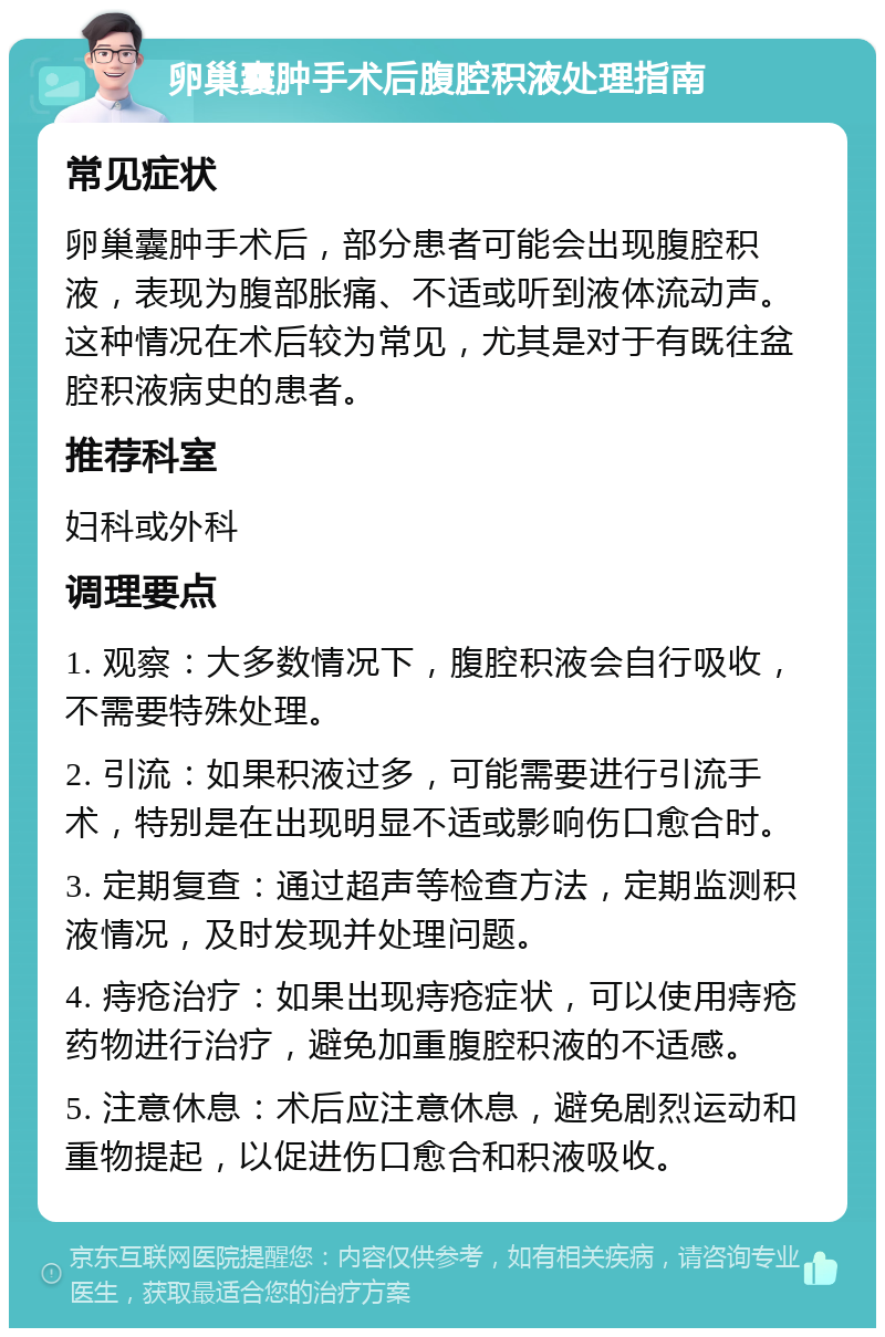 卵巢囊肿手术后腹腔积液处理指南 常见症状 卵巢囊肿手术后，部分患者可能会出现腹腔积液，表现为腹部胀痛、不适或听到液体流动声。这种情况在术后较为常见，尤其是对于有既往盆腔积液病史的患者。 推荐科室 妇科或外科 调理要点 1. 观察：大多数情况下，腹腔积液会自行吸收，不需要特殊处理。 2. 引流：如果积液过多，可能需要进行引流手术，特别是在出现明显不适或影响伤口愈合时。 3. 定期复查：通过超声等检查方法，定期监测积液情况，及时发现并处理问题。 4. 痔疮治疗：如果出现痔疮症状，可以使用痔疮药物进行治疗，避免加重腹腔积液的不适感。 5. 注意休息：术后应注意休息，避免剧烈运动和重物提起，以促进伤口愈合和积液吸收。