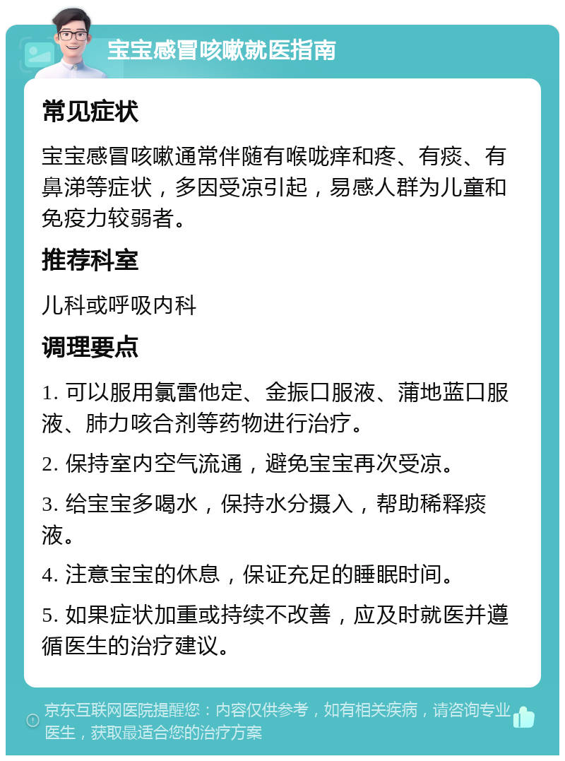 宝宝感冒咳嗽就医指南 常见症状 宝宝感冒咳嗽通常伴随有喉咙痒和疼、有痰、有鼻涕等症状，多因受凉引起，易感人群为儿童和免疫力较弱者。 推荐科室 儿科或呼吸内科 调理要点 1. 可以服用氯雷他定、金振口服液、蒲地蓝口服液、肺力咳合剂等药物进行治疗。 2. 保持室内空气流通，避免宝宝再次受凉。 3. 给宝宝多喝水，保持水分摄入，帮助稀释痰液。 4. 注意宝宝的休息，保证充足的睡眠时间。 5. 如果症状加重或持续不改善，应及时就医并遵循医生的治疗建议。