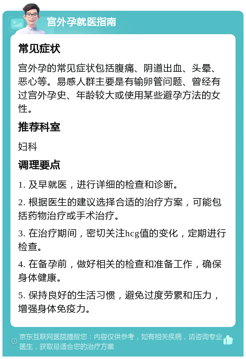 宫外孕就医指南 常见症状 宫外孕的常见症状包括腹痛、阴道出血、头晕、恶心等。易感人群主要是有输卵管问题、曾经有过宫外孕史、年龄较大或使用某些避孕方法的女性。 推荐科室 妇科 调理要点 1. 及早就医，进行详细的检查和诊断。 2. 根据医生的建议选择合适的治疗方案，可能包括药物治疗或手术治疗。 3. 在治疗期间，密切关注hcg值的变化，定期进行检查。 4. 在备孕前，做好相关的检查和准备工作，确保身体健康。 5. 保持良好的生活习惯，避免过度劳累和压力，增强身体免疫力。