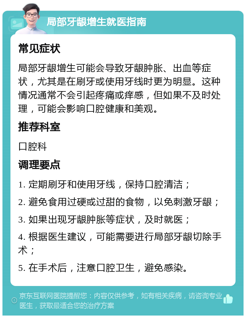 局部牙龈增生就医指南 常见症状 局部牙龈增生可能会导致牙龈肿胀、出血等症状，尤其是在刷牙或使用牙线时更为明显。这种情况通常不会引起疼痛或痒感，但如果不及时处理，可能会影响口腔健康和美观。 推荐科室 口腔科 调理要点 1. 定期刷牙和使用牙线，保持口腔清洁； 2. 避免食用过硬或过甜的食物，以免刺激牙龈； 3. 如果出现牙龈肿胀等症状，及时就医； 4. 根据医生建议，可能需要进行局部牙龈切除手术； 5. 在手术后，注意口腔卫生，避免感染。