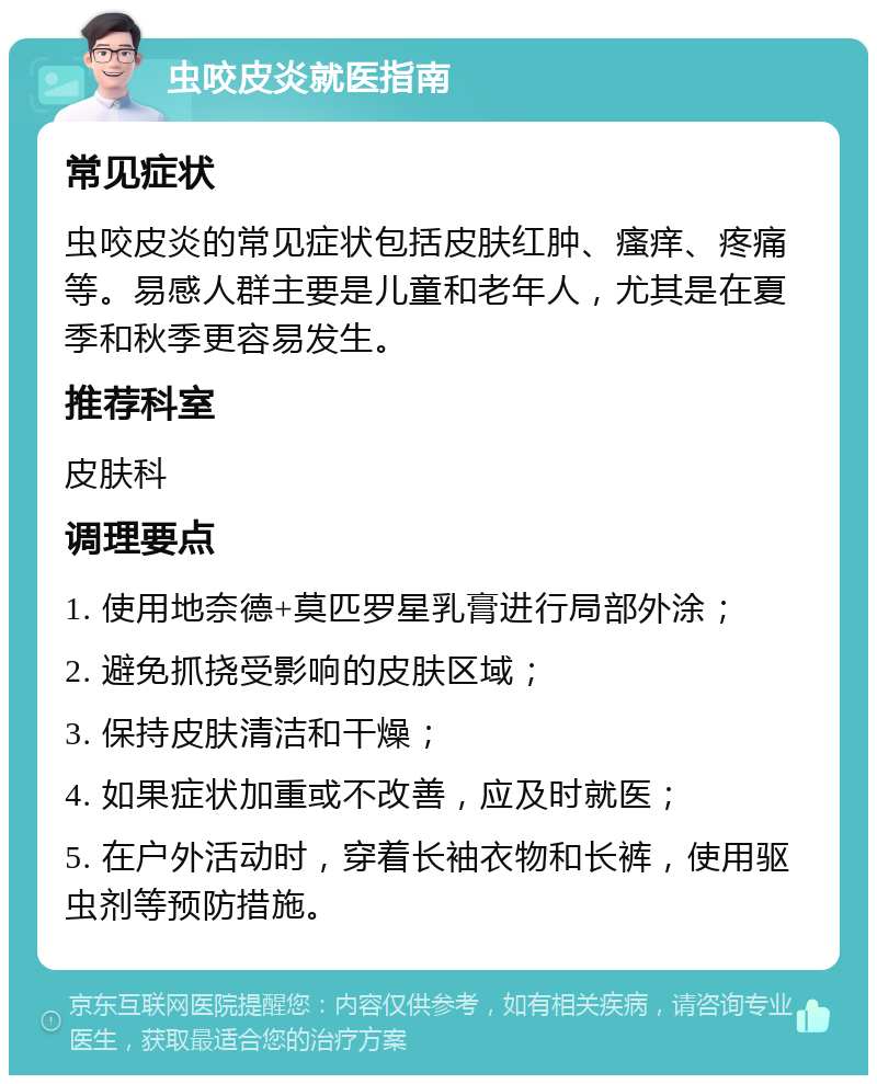 虫咬皮炎就医指南 常见症状 虫咬皮炎的常见症状包括皮肤红肿、瘙痒、疼痛等。易感人群主要是儿童和老年人，尤其是在夏季和秋季更容易发生。 推荐科室 皮肤科 调理要点 1. 使用地奈德+莫匹罗星乳膏进行局部外涂； 2. 避免抓挠受影响的皮肤区域； 3. 保持皮肤清洁和干燥； 4. 如果症状加重或不改善，应及时就医； 5. 在户外活动时，穿着长袖衣物和长裤，使用驱虫剂等预防措施。