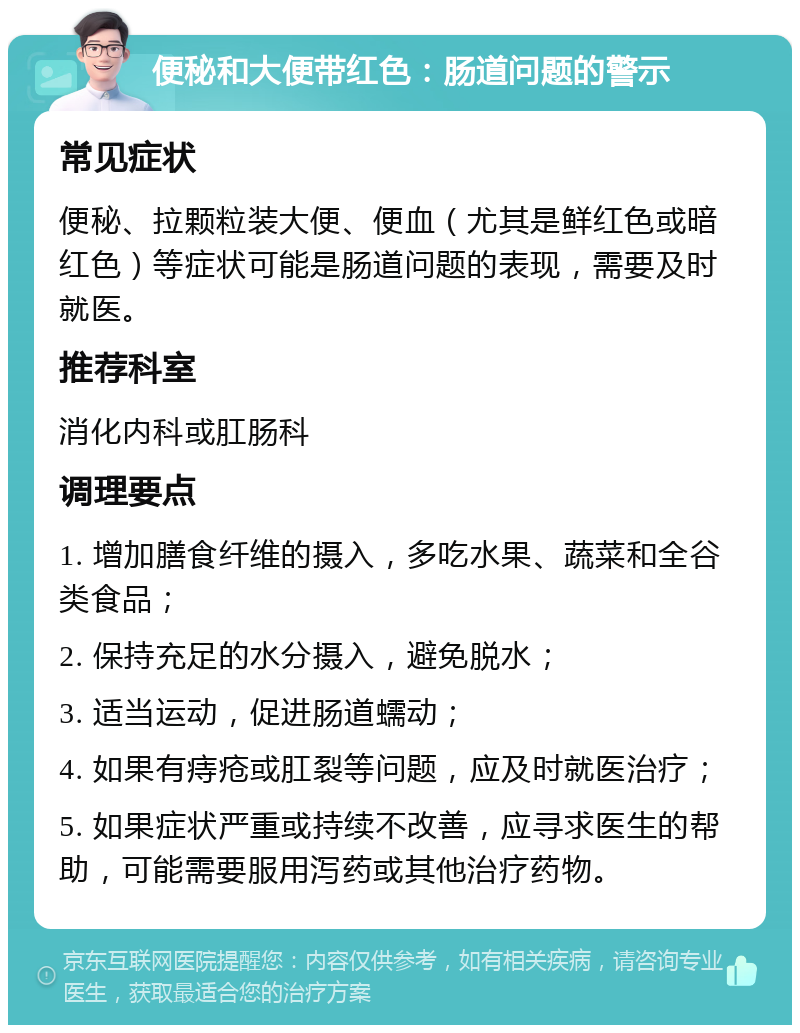 便秘和大便带红色：肠道问题的警示 常见症状 便秘、拉颗粒装大便、便血（尤其是鲜红色或暗红色）等症状可能是肠道问题的表现，需要及时就医。 推荐科室 消化内科或肛肠科 调理要点 1. 增加膳食纤维的摄入，多吃水果、蔬菜和全谷类食品； 2. 保持充足的水分摄入，避免脱水； 3. 适当运动，促进肠道蠕动； 4. 如果有痔疮或肛裂等问题，应及时就医治疗； 5. 如果症状严重或持续不改善，应寻求医生的帮助，可能需要服用泻药或其他治疗药物。