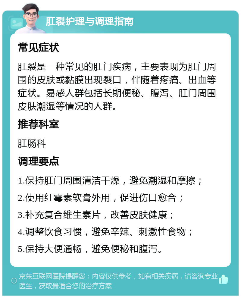 肛裂护理与调理指南 常见症状 肛裂是一种常见的肛门疾病，主要表现为肛门周围的皮肤或黏膜出现裂口，伴随着疼痛、出血等症状。易感人群包括长期便秘、腹泻、肛门周围皮肤潮湿等情况的人群。 推荐科室 肛肠科 调理要点 1.保持肛门周围清洁干燥，避免潮湿和摩擦； 2.使用红霉素软膏外用，促进伤口愈合； 3.补充复合维生素片，改善皮肤健康； 4.调整饮食习惯，避免辛辣、刺激性食物； 5.保持大便通畅，避免便秘和腹泻。