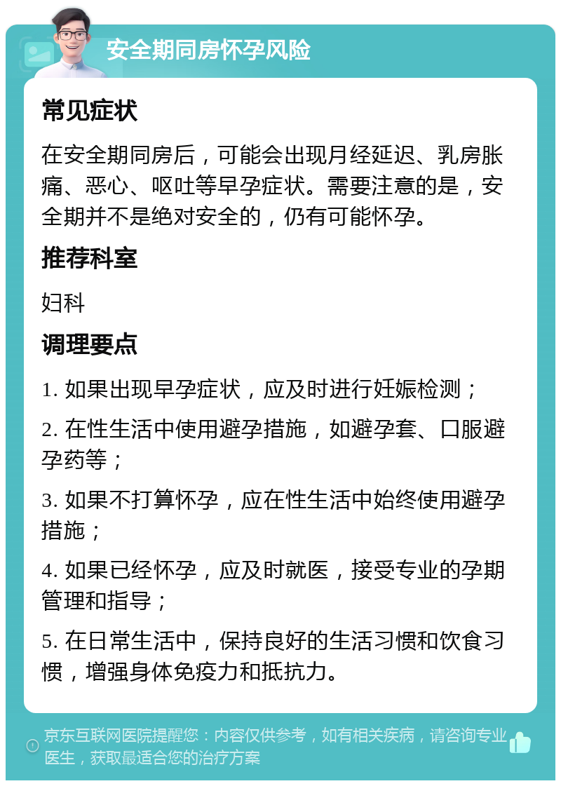 安全期同房怀孕风险 常见症状 在安全期同房后，可能会出现月经延迟、乳房胀痛、恶心、呕吐等早孕症状。需要注意的是，安全期并不是绝对安全的，仍有可能怀孕。 推荐科室 妇科 调理要点 1. 如果出现早孕症状，应及时进行妊娠检测； 2. 在性生活中使用避孕措施，如避孕套、口服避孕药等； 3. 如果不打算怀孕，应在性生活中始终使用避孕措施； 4. 如果已经怀孕，应及时就医，接受专业的孕期管理和指导； 5. 在日常生活中，保持良好的生活习惯和饮食习惯，增强身体免疫力和抵抗力。