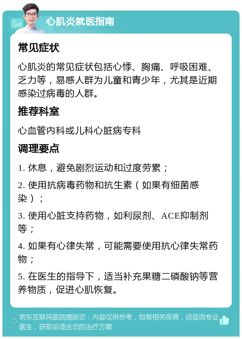 心肌炎就医指南 常见症状 心肌炎的常见症状包括心悸、胸痛、呼吸困难、乏力等，易感人群为儿童和青少年，尤其是近期感染过病毒的人群。 推荐科室 心血管内科或儿科心脏病专科 调理要点 1. 休息，避免剧烈运动和过度劳累； 2. 使用抗病毒药物和抗生素（如果有细菌感染）； 3. 使用心脏支持药物，如利尿剂、ACE抑制剂等； 4. 如果有心律失常，可能需要使用抗心律失常药物； 5. 在医生的指导下，适当补充果糖二磷酸钠等营养物质，促进心肌恢复。