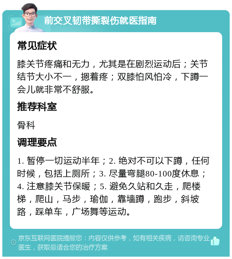 前交叉韧带撕裂伤就医指南 常见症状 膝关节疼痛和无力，尤其是在剧烈运动后；关节结节大小不一，摁着疼；双膝怕风怕冷，下蹲一会儿就非常不舒服。 推荐科室 骨科 调理要点 1. 暂停一切运动半年；2. 绝对不可以下蹲，任何时候，包括上厕所；3. 尽量弯腿80-100度休息；4. 注意膝关节保暖；5. 避免久站和久走，爬楼梯，爬山，马步，瑜伽，靠墙蹲，跑步，斜坡路，踩单车，广场舞等运动。