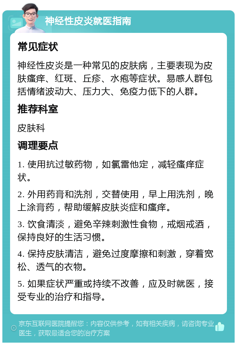 神经性皮炎就医指南 常见症状 神经性皮炎是一种常见的皮肤病，主要表现为皮肤瘙痒、红斑、丘疹、水疱等症状。易感人群包括情绪波动大、压力大、免疫力低下的人群。 推荐科室 皮肤科 调理要点 1. 使用抗过敏药物，如氯雷他定，减轻瘙痒症状。 2. 外用药膏和洗剂，交替使用，早上用洗剂，晚上涂膏药，帮助缓解皮肤炎症和瘙痒。 3. 饮食清淡，避免辛辣刺激性食物，戒烟戒酒，保持良好的生活习惯。 4. 保持皮肤清洁，避免过度摩擦和刺激，穿着宽松、透气的衣物。 5. 如果症状严重或持续不改善，应及时就医，接受专业的治疗和指导。