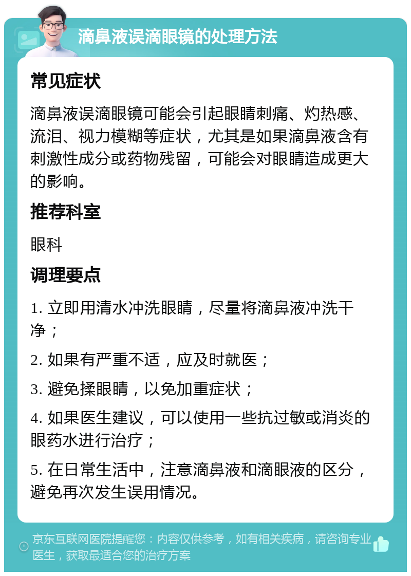 滴鼻液误滴眼镜的处理方法 常见症状 滴鼻液误滴眼镜可能会引起眼睛刺痛、灼热感、流泪、视力模糊等症状，尤其是如果滴鼻液含有刺激性成分或药物残留，可能会对眼睛造成更大的影响。 推荐科室 眼科 调理要点 1. 立即用清水冲洗眼睛，尽量将滴鼻液冲洗干净； 2. 如果有严重不适，应及时就医； 3. 避免揉眼睛，以免加重症状； 4. 如果医生建议，可以使用一些抗过敏或消炎的眼药水进行治疗； 5. 在日常生活中，注意滴鼻液和滴眼液的区分，避免再次发生误用情况。