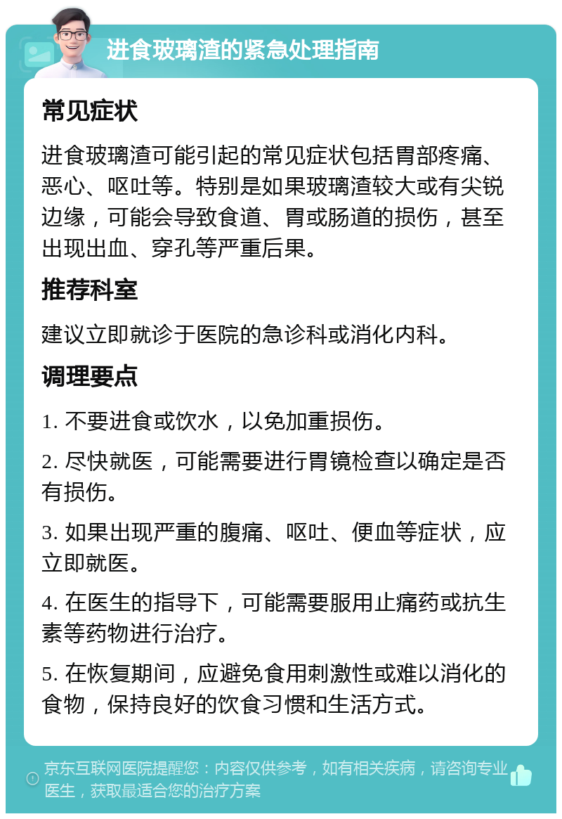 进食玻璃渣的紧急处理指南 常见症状 进食玻璃渣可能引起的常见症状包括胃部疼痛、恶心、呕吐等。特别是如果玻璃渣较大或有尖锐边缘，可能会导致食道、胃或肠道的损伤，甚至出现出血、穿孔等严重后果。 推荐科室 建议立即就诊于医院的急诊科或消化内科。 调理要点 1. 不要进食或饮水，以免加重损伤。 2. 尽快就医，可能需要进行胃镜检查以确定是否有损伤。 3. 如果出现严重的腹痛、呕吐、便血等症状，应立即就医。 4. 在医生的指导下，可能需要服用止痛药或抗生素等药物进行治疗。 5. 在恢复期间，应避免食用刺激性或难以消化的食物，保持良好的饮食习惯和生活方式。