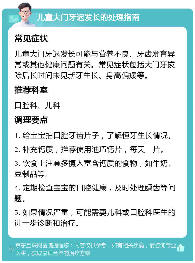 儿童大门牙迟发长的处理指南 常见症状 儿童大门牙迟发长可能与营养不良、牙齿发育异常或其他健康问题有关。常见症状包括大门牙拔除后长时间未见新牙生长、身高偏矮等。 推荐科室 口腔科、儿科 调理要点 1. 给宝宝拍口腔牙齿片子，了解恒牙生长情况。 2. 补充钙质，推荐使用迪巧钙片，每天一片。 3. 饮食上注意多摄入富含钙质的食物，如牛奶、豆制品等。 4. 定期检查宝宝的口腔健康，及时处理龋齿等问题。 5. 如果情况严重，可能需要儿科或口腔科医生的进一步诊断和治疗。