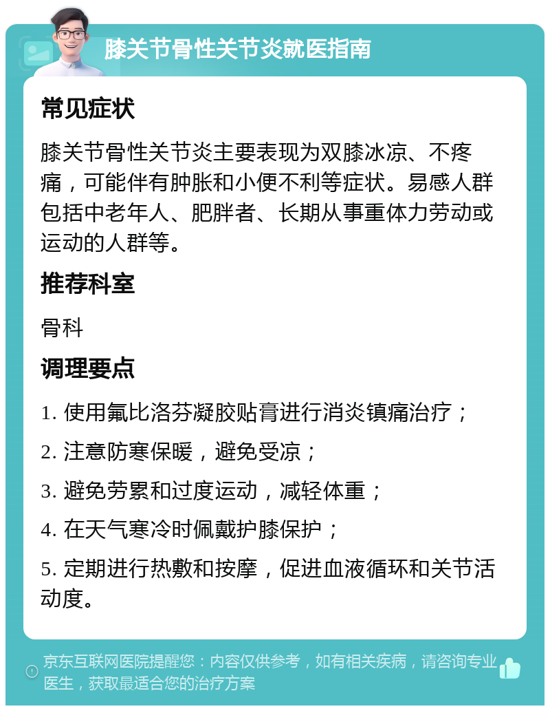 膝关节骨性关节炎就医指南 常见症状 膝关节骨性关节炎主要表现为双膝冰凉、不疼痛，可能伴有肿胀和小便不利等症状。易感人群包括中老年人、肥胖者、长期从事重体力劳动或运动的人群等。 推荐科室 骨科 调理要点 1. 使用氟比洛芬凝胶贴膏进行消炎镇痛治疗； 2. 注意防寒保暖，避免受凉； 3. 避免劳累和过度运动，减轻体重； 4. 在天气寒冷时佩戴护膝保护； 5. 定期进行热敷和按摩，促进血液循环和关节活动度。