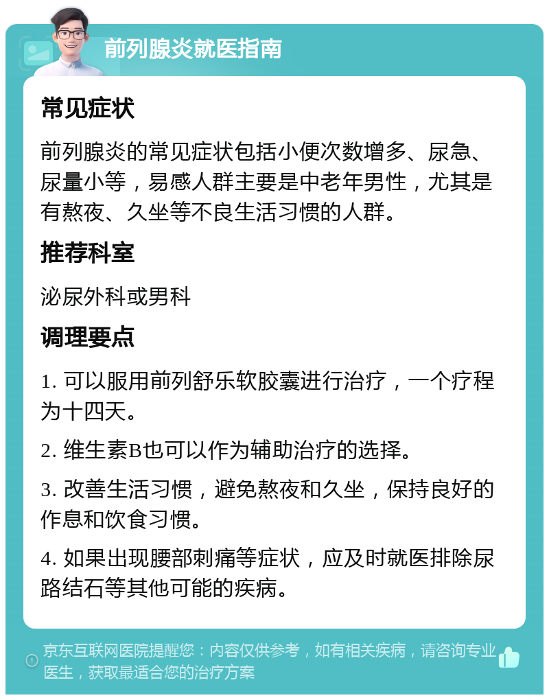 前列腺炎就医指南 常见症状 前列腺炎的常见症状包括小便次数增多、尿急、尿量小等，易感人群主要是中老年男性，尤其是有熬夜、久坐等不良生活习惯的人群。 推荐科室 泌尿外科或男科 调理要点 1. 可以服用前列舒乐软胶囊进行治疗，一个疗程为十四天。 2. 维生素B也可以作为辅助治疗的选择。 3. 改善生活习惯，避免熬夜和久坐，保持良好的作息和饮食习惯。 4. 如果出现腰部刺痛等症状，应及时就医排除尿路结石等其他可能的疾病。