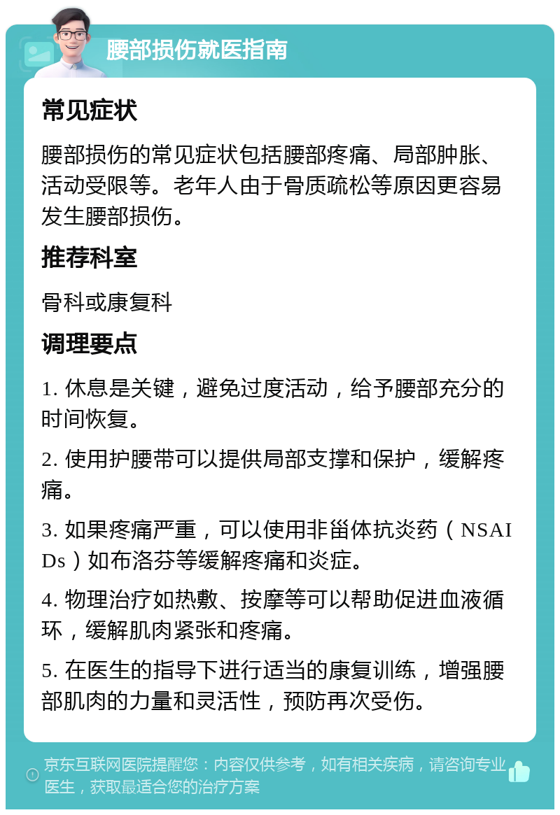 腰部损伤就医指南 常见症状 腰部损伤的常见症状包括腰部疼痛、局部肿胀、活动受限等。老年人由于骨质疏松等原因更容易发生腰部损伤。 推荐科室 骨科或康复科 调理要点 1. 休息是关键，避免过度活动，给予腰部充分的时间恢复。 2. 使用护腰带可以提供局部支撑和保护，缓解疼痛。 3. 如果疼痛严重，可以使用非甾体抗炎药（NSAIDs）如布洛芬等缓解疼痛和炎症。 4. 物理治疗如热敷、按摩等可以帮助促进血液循环，缓解肌肉紧张和疼痛。 5. 在医生的指导下进行适当的康复训练，增强腰部肌肉的力量和灵活性，预防再次受伤。