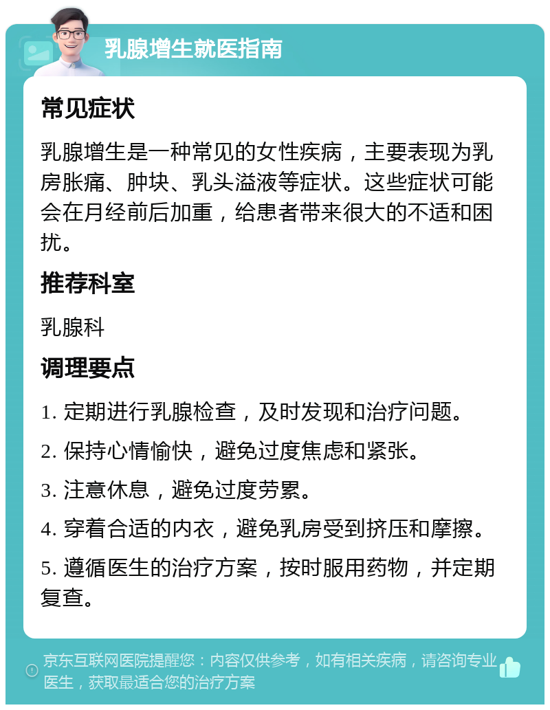 乳腺增生就医指南 常见症状 乳腺增生是一种常见的女性疾病，主要表现为乳房胀痛、肿块、乳头溢液等症状。这些症状可能会在月经前后加重，给患者带来很大的不适和困扰。 推荐科室 乳腺科 调理要点 1. 定期进行乳腺检查，及时发现和治疗问题。 2. 保持心情愉快，避免过度焦虑和紧张。 3. 注意休息，避免过度劳累。 4. 穿着合适的内衣，避免乳房受到挤压和摩擦。 5. 遵循医生的治疗方案，按时服用药物，并定期复查。