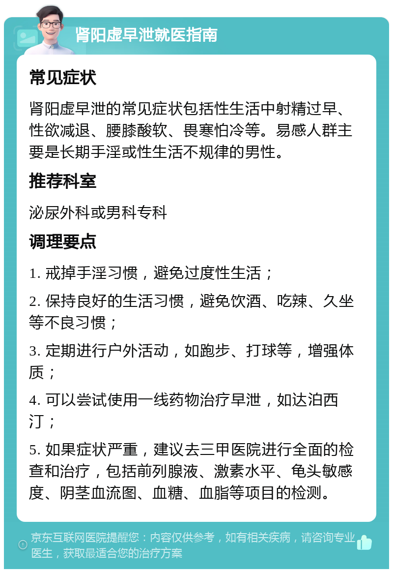 肾阳虚早泄就医指南 常见症状 肾阳虚早泄的常见症状包括性生活中射精过早、性欲减退、腰膝酸软、畏寒怕冷等。易感人群主要是长期手淫或性生活不规律的男性。 推荐科室 泌尿外科或男科专科 调理要点 1. 戒掉手淫习惯，避免过度性生活； 2. 保持良好的生活习惯，避免饮酒、吃辣、久坐等不良习惯； 3. 定期进行户外活动，如跑步、打球等，增强体质； 4. 可以尝试使用一线药物治疗早泄，如达泊西汀； 5. 如果症状严重，建议去三甲医院进行全面的检查和治疗，包括前列腺液、激素水平、龟头敏感度、阴茎血流图、血糖、血脂等项目的检测。