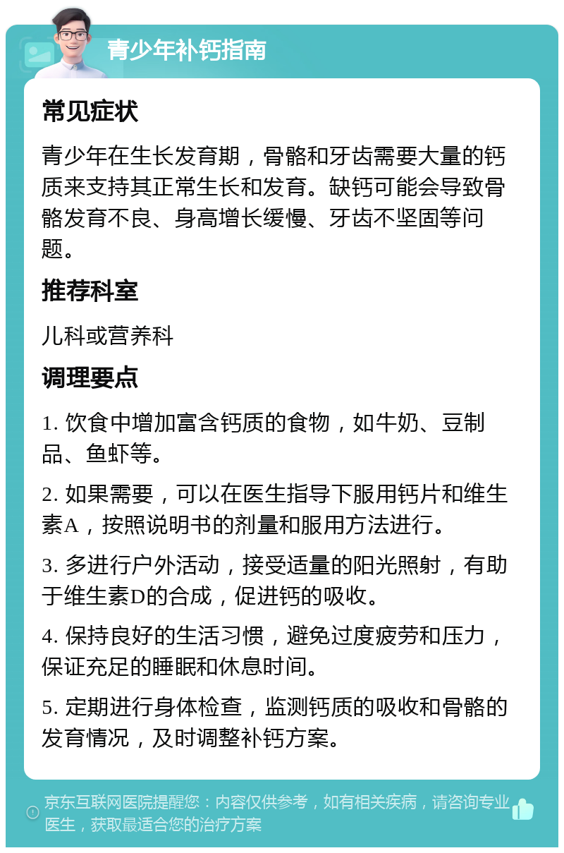 青少年补钙指南 常见症状 青少年在生长发育期，骨骼和牙齿需要大量的钙质来支持其正常生长和发育。缺钙可能会导致骨骼发育不良、身高增长缓慢、牙齿不坚固等问题。 推荐科室 儿科或营养科 调理要点 1. 饮食中增加富含钙质的食物，如牛奶、豆制品、鱼虾等。 2. 如果需要，可以在医生指导下服用钙片和维生素A，按照说明书的剂量和服用方法进行。 3. 多进行户外活动，接受适量的阳光照射，有助于维生素D的合成，促进钙的吸收。 4. 保持良好的生活习惯，避免过度疲劳和压力，保证充足的睡眠和休息时间。 5. 定期进行身体检查，监测钙质的吸收和骨骼的发育情况，及时调整补钙方案。