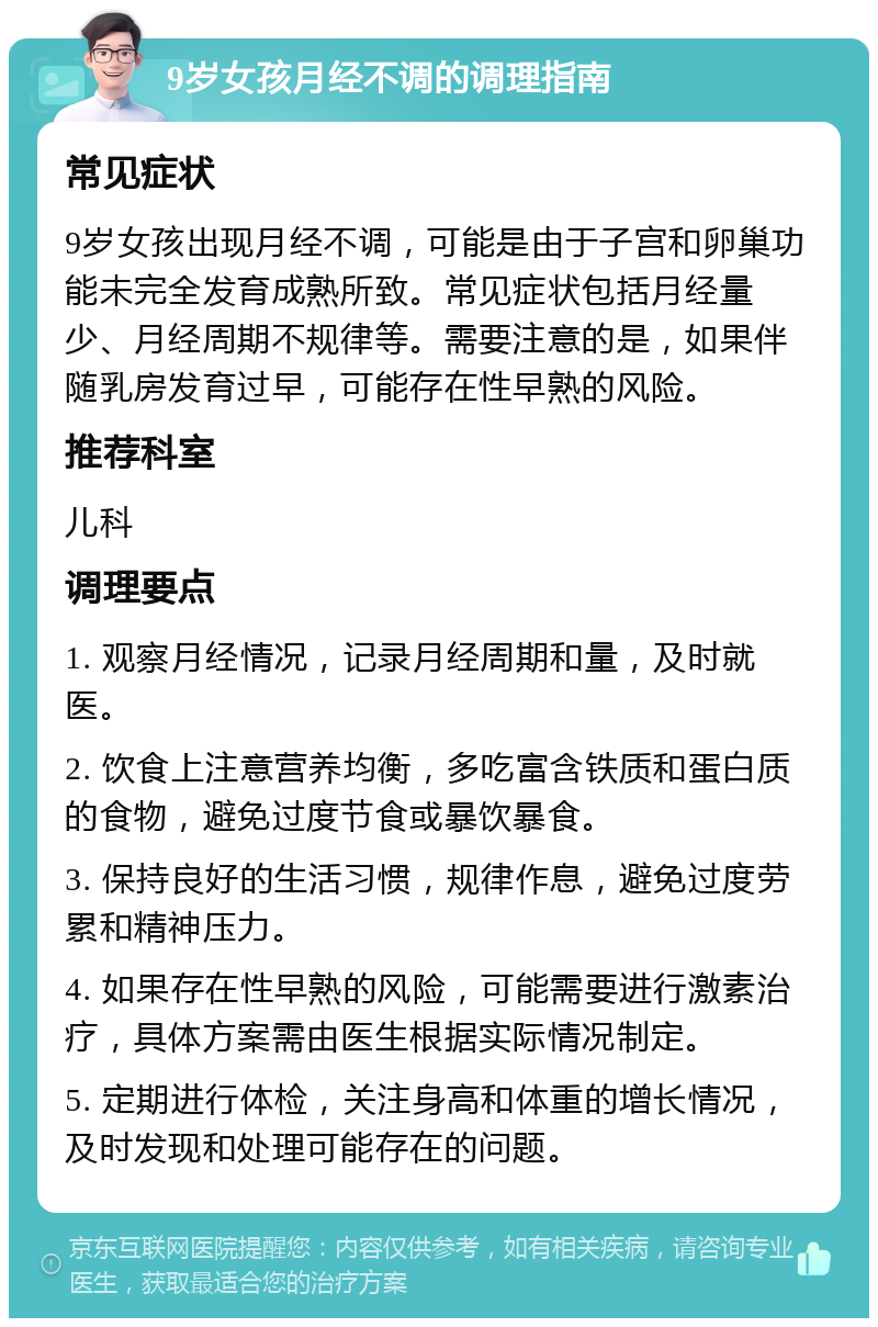 9岁女孩月经不调的调理指南 常见症状 9岁女孩出现月经不调，可能是由于子宫和卵巢功能未完全发育成熟所致。常见症状包括月经量少、月经周期不规律等。需要注意的是，如果伴随乳房发育过早，可能存在性早熟的风险。 推荐科室 儿科 调理要点 1. 观察月经情况，记录月经周期和量，及时就医。 2. 饮食上注意营养均衡，多吃富含铁质和蛋白质的食物，避免过度节食或暴饮暴食。 3. 保持良好的生活习惯，规律作息，避免过度劳累和精神压力。 4. 如果存在性早熟的风险，可能需要进行激素治疗，具体方案需由医生根据实际情况制定。 5. 定期进行体检，关注身高和体重的增长情况，及时发现和处理可能存在的问题。