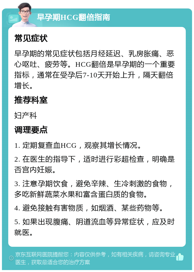 早孕期HCG翻倍指南 常见症状 早孕期的常见症状包括月经延迟、乳房胀痛、恶心呕吐、疲劳等。HCG翻倍是早孕期的一个重要指标，通常在受孕后7-10天开始上升，隔天翻倍增长。 推荐科室 妇产科 调理要点 1. 定期复查血HCG，观察其增长情况。 2. 在医生的指导下，适时进行彩超检查，明确是否宫内妊娠。 3. 注意孕期饮食，避免辛辣、生冷刺激的食物，多吃新鲜蔬菜水果和富含蛋白质的食物。 4. 避免接触有害物质，如烟酒、某些药物等。 5. 如果出现腹痛、阴道流血等异常症状，应及时就医。