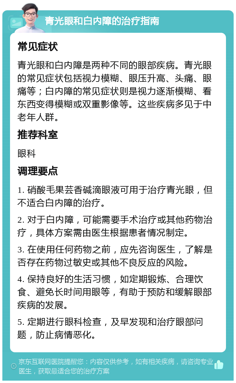 青光眼和白内障的治疗指南 常见症状 青光眼和白内障是两种不同的眼部疾病。青光眼的常见症状包括视力模糊、眼压升高、头痛、眼痛等；白内障的常见症状则是视力逐渐模糊、看东西变得模糊或双重影像等。这些疾病多见于中老年人群。 推荐科室 眼科 调理要点 1. 硝酸毛果芸香碱滴眼液可用于治疗青光眼，但不适合白内障的治疗。 2. 对于白内障，可能需要手术治疗或其他药物治疗，具体方案需由医生根据患者情况制定。 3. 在使用任何药物之前，应先咨询医生，了解是否存在药物过敏史或其他不良反应的风险。 4. 保持良好的生活习惯，如定期锻炼、合理饮食、避免长时间用眼等，有助于预防和缓解眼部疾病的发展。 5. 定期进行眼科检查，及早发现和治疗眼部问题，防止病情恶化。