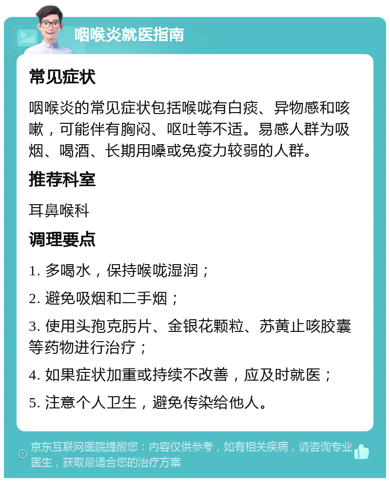 咽喉炎就医指南 常见症状 咽喉炎的常见症状包括喉咙有白痰、异物感和咳嗽，可能伴有胸闷、呕吐等不适。易感人群为吸烟、喝酒、长期用嗓或免疫力较弱的人群。 推荐科室 耳鼻喉科 调理要点 1. 多喝水，保持喉咙湿润； 2. 避免吸烟和二手烟； 3. 使用头孢克肟片、金银花颗粒、苏黄止咳胶囊等药物进行治疗； 4. 如果症状加重或持续不改善，应及时就医； 5. 注意个人卫生，避免传染给他人。