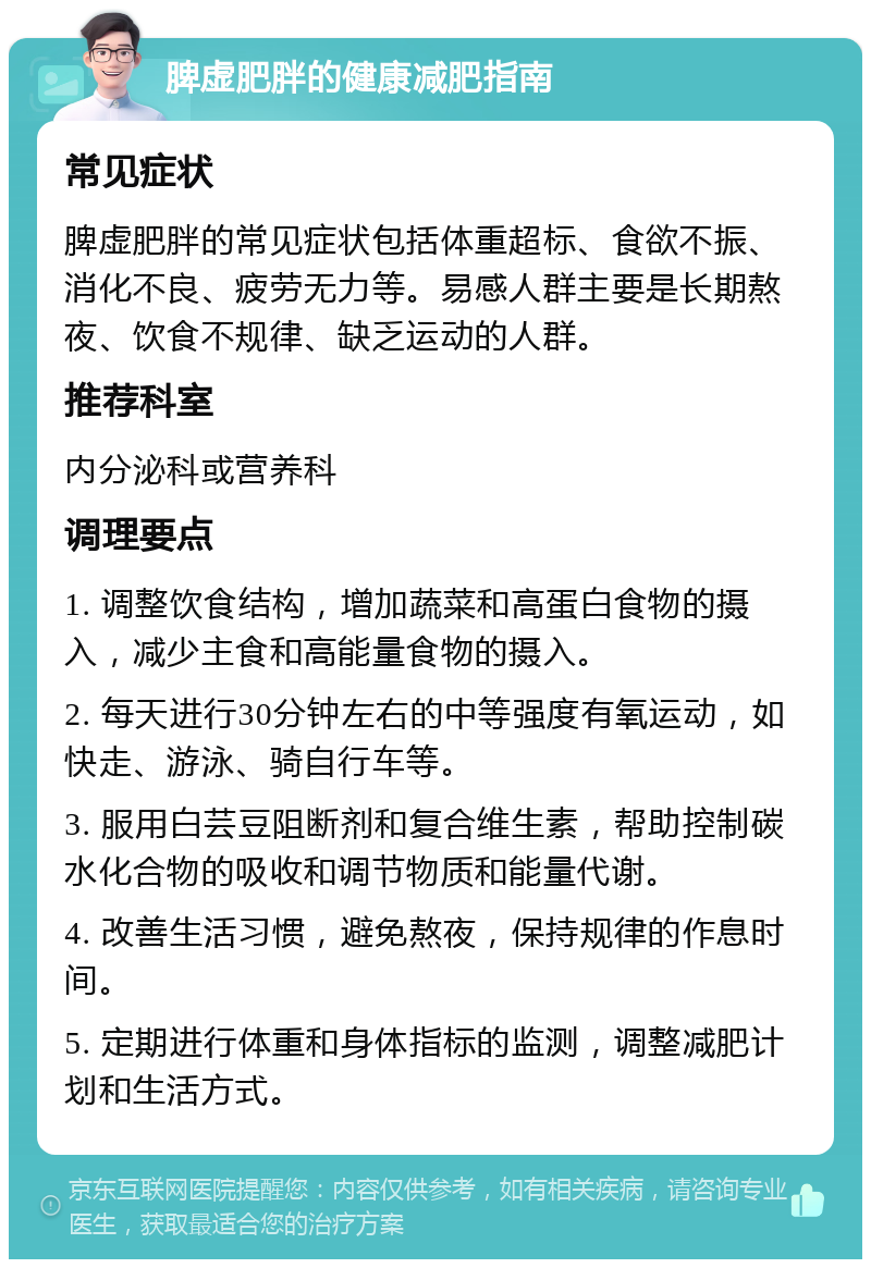 脾虚肥胖的健康减肥指南 常见症状 脾虚肥胖的常见症状包括体重超标、食欲不振、消化不良、疲劳无力等。易感人群主要是长期熬夜、饮食不规律、缺乏运动的人群。 推荐科室 内分泌科或营养科 调理要点 1. 调整饮食结构，增加蔬菜和高蛋白食物的摄入，减少主食和高能量食物的摄入。 2. 每天进行30分钟左右的中等强度有氧运动，如快走、游泳、骑自行车等。 3. 服用白芸豆阻断剂和复合维生素，帮助控制碳水化合物的吸收和调节物质和能量代谢。 4. 改善生活习惯，避免熬夜，保持规律的作息时间。 5. 定期进行体重和身体指标的监测，调整减肥计划和生活方式。