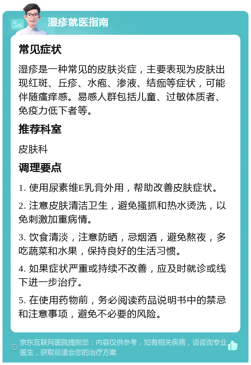 湿疹就医指南 常见症状 湿疹是一种常见的皮肤炎症，主要表现为皮肤出现红斑、丘疹、水疱、渗液、结痂等症状，可能伴随瘙痒感。易感人群包括儿童、过敏体质者、免疫力低下者等。 推荐科室 皮肤科 调理要点 1. 使用尿素维E乳膏外用，帮助改善皮肤症状。 2. 注意皮肤清洁卫生，避免搔抓和热水烫洗，以免刺激加重病情。 3. 饮食清淡，注意防晒，忌烟酒，避免熬夜，多吃蔬菜和水果，保持良好的生活习惯。 4. 如果症状严重或持续不改善，应及时就诊或线下进一步治疗。 5. 在使用药物前，务必阅读药品说明书中的禁忌和注意事项，避免不必要的风险。