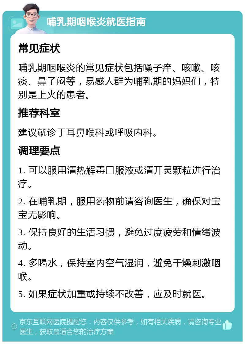 哺乳期咽喉炎就医指南 常见症状 哺乳期咽喉炎的常见症状包括嗓子痒、咳嗽、咳痰、鼻子闷等，易感人群为哺乳期的妈妈们，特别是上火的患者。 推荐科室 建议就诊于耳鼻喉科或呼吸内科。 调理要点 1. 可以服用清热解毒口服液或清开灵颗粒进行治疗。 2. 在哺乳期，服用药物前请咨询医生，确保对宝宝无影响。 3. 保持良好的生活习惯，避免过度疲劳和情绪波动。 4. 多喝水，保持室内空气湿润，避免干燥刺激咽喉。 5. 如果症状加重或持续不改善，应及时就医。