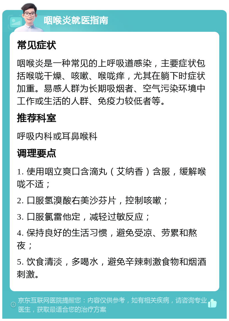 咽喉炎就医指南 常见症状 咽喉炎是一种常见的上呼吸道感染，主要症状包括喉咙干燥、咳嗽、喉咙痒，尤其在躺下时症状加重。易感人群为长期吸烟者、空气污染环境中工作或生活的人群、免疫力较低者等。 推荐科室 呼吸内科或耳鼻喉科 调理要点 1. 使用咽立爽口含滴丸（艾纳香）含服，缓解喉咙不适； 2. 口服氢溴酸右美沙芬片，控制咳嗽； 3. 口服氯雷他定，减轻过敏反应； 4. 保持良好的生活习惯，避免受凉、劳累和熬夜； 5. 饮食清淡，多喝水，避免辛辣刺激食物和烟酒刺激。