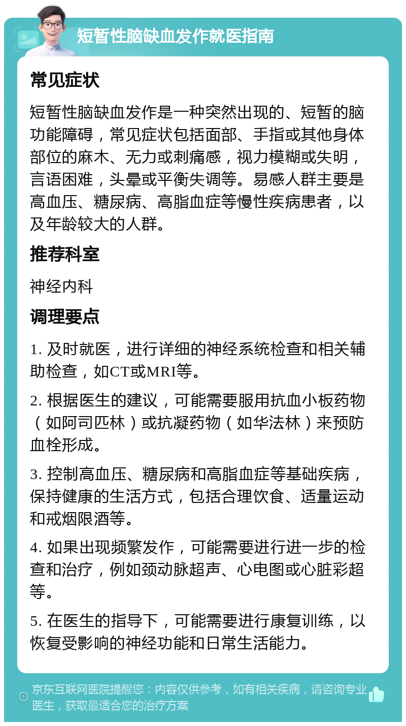 短暂性脑缺血发作就医指南 常见症状 短暂性脑缺血发作是一种突然出现的、短暂的脑功能障碍，常见症状包括面部、手指或其他身体部位的麻木、无力或刺痛感，视力模糊或失明，言语困难，头晕或平衡失调等。易感人群主要是高血压、糖尿病、高脂血症等慢性疾病患者，以及年龄较大的人群。 推荐科室 神经内科 调理要点 1. 及时就医，进行详细的神经系统检查和相关辅助检查，如CT或MRI等。 2. 根据医生的建议，可能需要服用抗血小板药物（如阿司匹林）或抗凝药物（如华法林）来预防血栓形成。 3. 控制高血压、糖尿病和高脂血症等基础疾病，保持健康的生活方式，包括合理饮食、适量运动和戒烟限酒等。 4. 如果出现频繁发作，可能需要进行进一步的检查和治疗，例如颈动脉超声、心电图或心脏彩超等。 5. 在医生的指导下，可能需要进行康复训练，以恢复受影响的神经功能和日常生活能力。