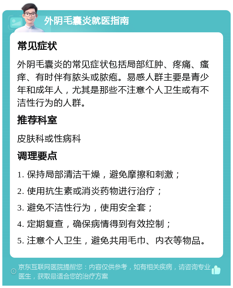 外阴毛囊炎就医指南 常见症状 外阴毛囊炎的常见症状包括局部红肿、疼痛、瘙痒、有时伴有脓头或脓疱。易感人群主要是青少年和成年人，尤其是那些不注意个人卫生或有不洁性行为的人群。 推荐科室 皮肤科或性病科 调理要点 1. 保持局部清洁干燥，避免摩擦和刺激； 2. 使用抗生素或消炎药物进行治疗； 3. 避免不洁性行为，使用安全套； 4. 定期复查，确保病情得到有效控制； 5. 注意个人卫生，避免共用毛巾、内衣等物品。