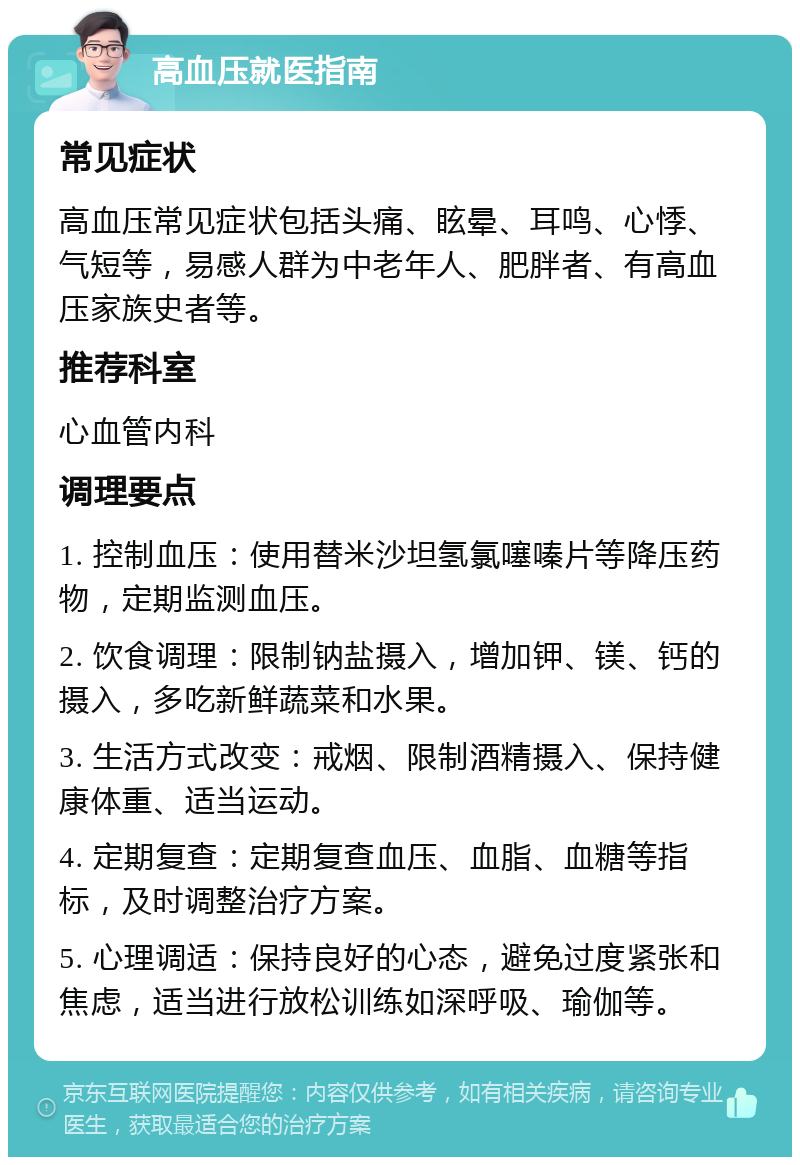 高血压就医指南 常见症状 高血压常见症状包括头痛、眩晕、耳鸣、心悸、气短等，易感人群为中老年人、肥胖者、有高血压家族史者等。 推荐科室 心血管内科 调理要点 1. 控制血压：使用替米沙坦氢氯噻嗪片等降压药物，定期监测血压。 2. 饮食调理：限制钠盐摄入，增加钾、镁、钙的摄入，多吃新鲜蔬菜和水果。 3. 生活方式改变：戒烟、限制酒精摄入、保持健康体重、适当运动。 4. 定期复查：定期复查血压、血脂、血糖等指标，及时调整治疗方案。 5. 心理调适：保持良好的心态，避免过度紧张和焦虑，适当进行放松训练如深呼吸、瑜伽等。