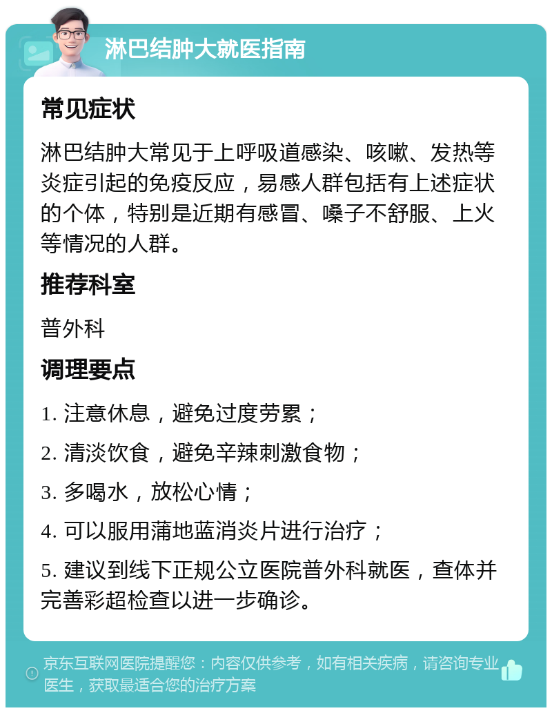 淋巴结肿大就医指南 常见症状 淋巴结肿大常见于上呼吸道感染、咳嗽、发热等炎症引起的免疫反应，易感人群包括有上述症状的个体，特别是近期有感冒、嗓子不舒服、上火等情况的人群。 推荐科室 普外科 调理要点 1. 注意休息，避免过度劳累； 2. 清淡饮食，避免辛辣刺激食物； 3. 多喝水，放松心情； 4. 可以服用蒲地蓝消炎片进行治疗； 5. 建议到线下正规公立医院普外科就医，查体并完善彩超检查以进一步确诊。